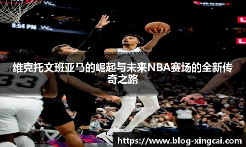 维克托文班亚马的崛起与未来NBA赛场的全新传奇之路